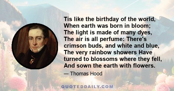 Tis like the birthday of the world, When earth was born in bloom; The light is made of many dyes, The air is all perfume: There's crimson buds, and white and blue, The very rainbow showers Have turned to blossoms where