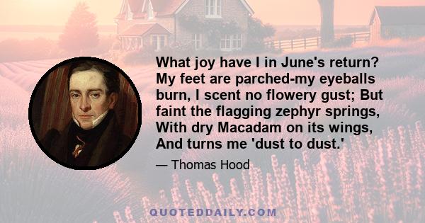 What joy have I in June's return? My feet are parched-my eyeballs burn, I scent no flowery gust; But faint the flagging zephyr springs, With dry Macadam on its wings, And turns me 'dust to dust.'