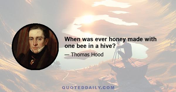 When was ever honey made with one bee in a hive?