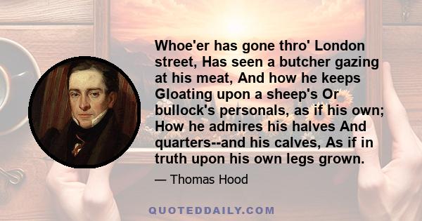 Whoe'er has gone thro' London street, Has seen a butcher gazing at his meat, And how he keeps Gloating upon a sheep's Or bullock's personals, as if his own; How he admires his halves And quarters--and his calves, As if