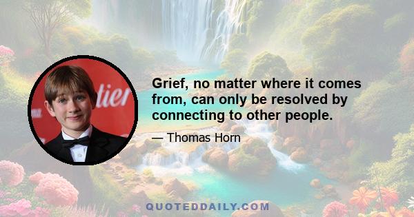 Grief, no matter where it comes from, can only be resolved by connecting to other people.