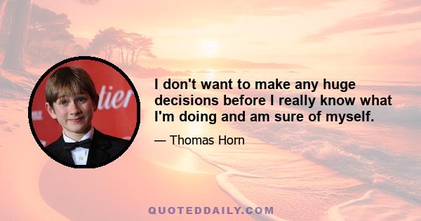 I don't want to make any huge decisions before I really know what I'm doing and am sure of myself.