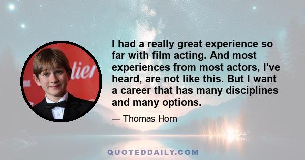 I had a really great experience so far with film acting. And most experiences from most actors, I've heard, are not like this. But I want a career that has many disciplines and many options.