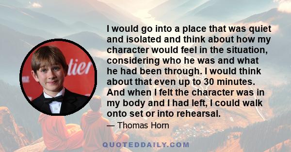 I would go into a place that was quiet and isolated and think about how my character would feel in the situation, considering who he was and what he had been through. I would think about that even up to 30 minutes. And