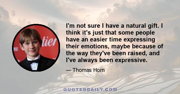 I'm not sure I have a natural gift. I think it's just that some people have an easier time expressing their emotions, maybe because of the way they've been raised, and I've always been expressive.