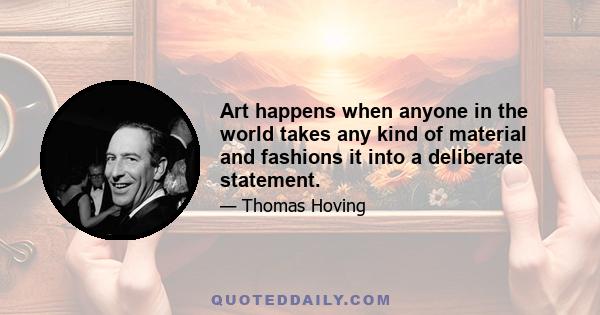 Art happens when anyone in the world takes any kind of material and fashions it into a deliberate statement.