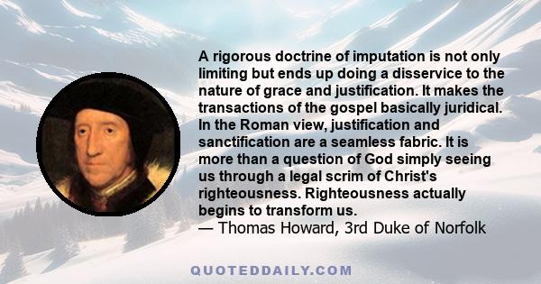 A rigorous doctrine of imputation is not only limiting but ends up doing a disservice to the nature of grace and justification. It makes the transactions of the gospel basically juridical. In the Roman view,