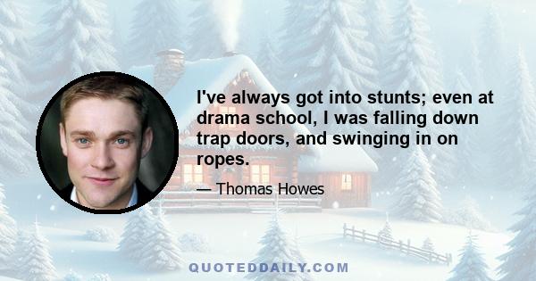 I've always got into stunts; even at drama school, I was falling down trap doors, and swinging in on ropes.