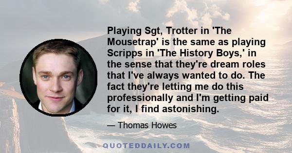 Playing Sgt, Trotter in 'The Mousetrap' is the same as playing Scripps in 'The History Boys,' in the sense that they're dream roles that I've always wanted to do. The fact they're letting me do this professionally and