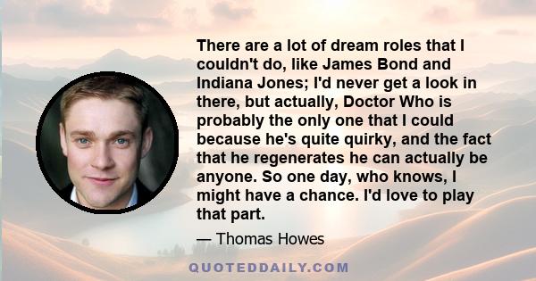 There are a lot of dream roles that I couldn't do, like James Bond and Indiana Jones; I'd never get a look in there, but actually, Doctor Who is probably the only one that I could because he's quite quirky, and the fact 