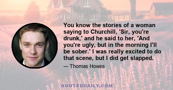 You know the stories of a woman saying to Churchill, 'Sir, you're drunk,' and he said to her, 'And you're ugly, but in the morning I'll be sober.' I was really excited to do that scene, but I did get slapped.