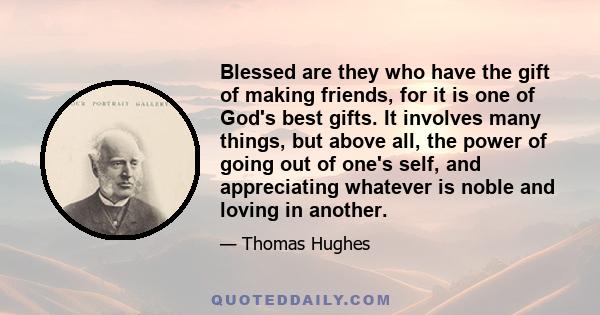 Blessed are they who have the gift of making friends, for it is one of God's best gifts. It involves many things, but above all, the power of going out of one's self, and appreciating whatever is noble and loving in