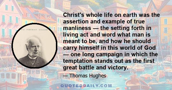 Christ's whole life on earth was the assertion and example of true manliness — the setting forth in living act and word what man is meant to be, and how he should carry himself in this world of God — one long campaign