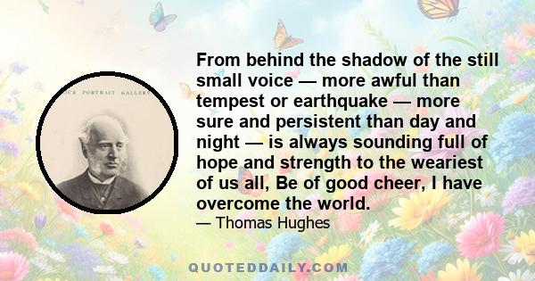 From behind the shadow of the still small voice — more awful than tempest or earthquake — more sure and persistent than day and night — is always sounding full of hope and strength to the weariest of us all, Be of good