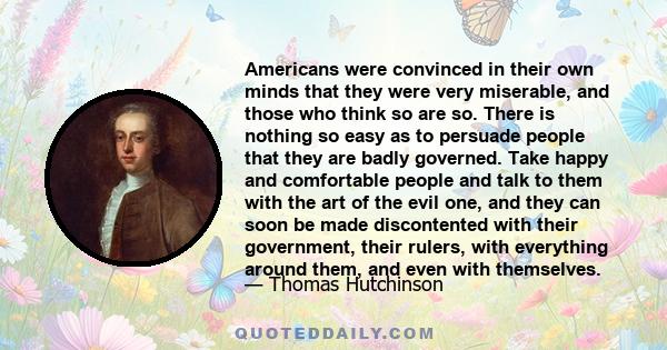 Americans were convinced in their own minds that they were very miserable, and those who think so are so. There is nothing so easy as to persuade people that they are badly governed. Take happy and comfortable people