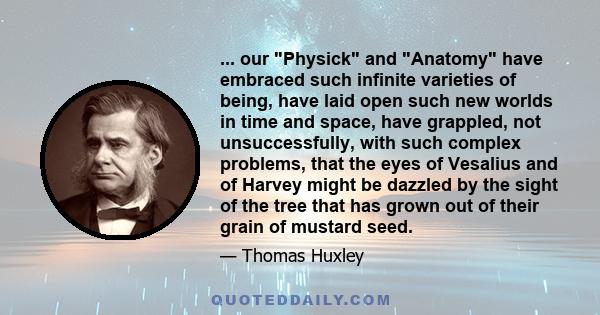 ... our Physick and Anatomy have embraced such infinite varieties of being, have laid open such new worlds in time and space, have grappled, not unsuccessfully, with such complex problems, that the eyes of Vesalius and