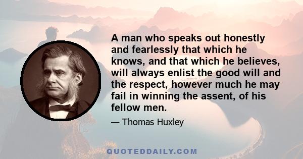 A man who speaks out honestly and fearlessly that which he knows, and that which he believes, will always enlist the good will and the respect, however much he may fail in winning the assent, of his fellow men.