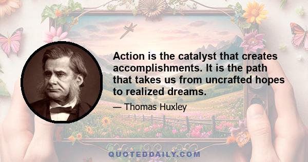 Action is the catalyst that creates accomplishments. It is the path that takes us from uncrafted hopes to realized dreams.