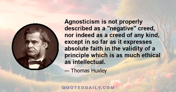 Agnosticism is not properly described as a negative creed, nor indeed as a creed of any kind, except in so far as it expresses absolute faith in the validity of a principle which is as much ethical as intellectual.