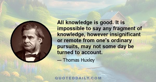 All knowledge is good. It is impossible to say any fragment of knowledge, however insignificant or remote from one's ordinary pursuits, may not some day be turned to account.