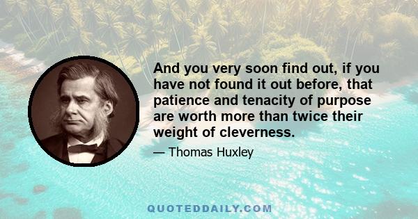 And you very soon find out, if you have not found it out before, that patience and tenacity of purpose are worth more than twice their weight of cleverness.