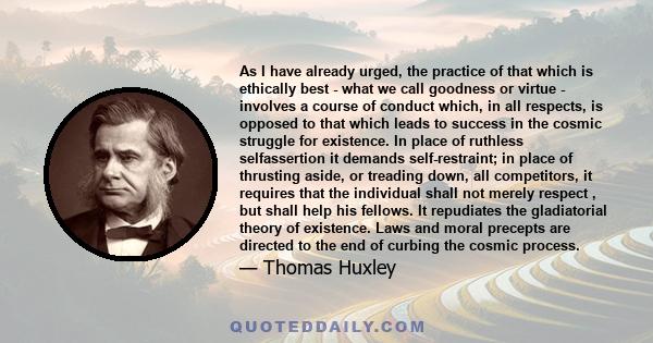 As I have already urged, the practice of that which is ethically best - what we call goodness or virtue - involves a course of conduct which, in all respects, is opposed to that which leads to success in the cosmic