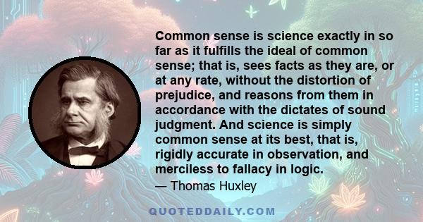 Common sense is science exactly in so far as it fulfills the ideal of common sense; that is, sees facts as they are, or at any rate, without the distortion of prejudice, and reasons from them in accordance with the