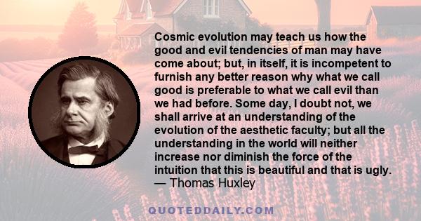 Cosmic evolution may teach us how the good and evil tendencies of man may have come about; but, in itself, it is incompetent to furnish any better reason why what we call good is preferable to what we call evil than we