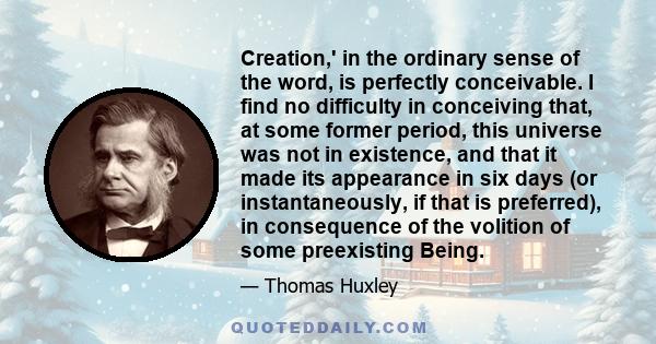 Creation,' in the ordinary sense of the word, is perfectly conceivable. I find no difficulty in conceiving that, at some former period, this universe was not in existence, and that it made its appearance in six days (or 