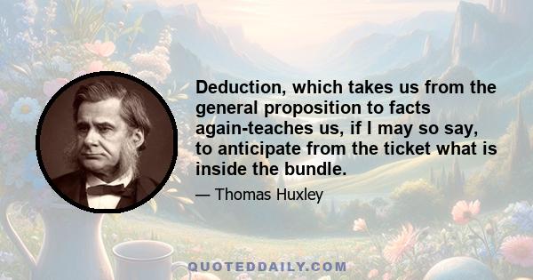 Deduction, which takes us from the general proposition to facts again-teaches us, if I may so say, to anticipate from the ticket what is inside the bundle.