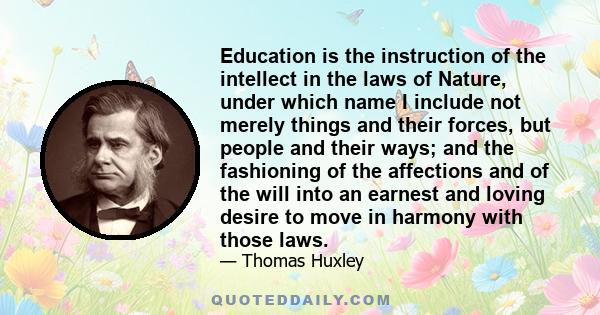 Education is the instruction of the intellect in the laws of Nature, under which name I include not merely things and their forces, but people and their ways; and the fashioning of the affections and of the will into an 