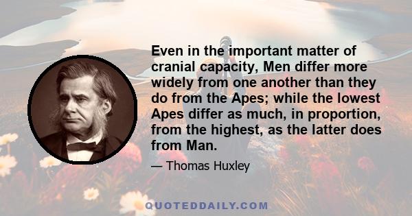 Even in the important matter of cranial capacity, Men differ more widely from one another than they do from the Apes; while the lowest Apes differ as much, in proportion, from the highest, as the latter does from Man.