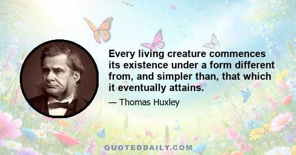 Every living creature commences its existence under a form different from, and simpler than, that which it eventually attains.