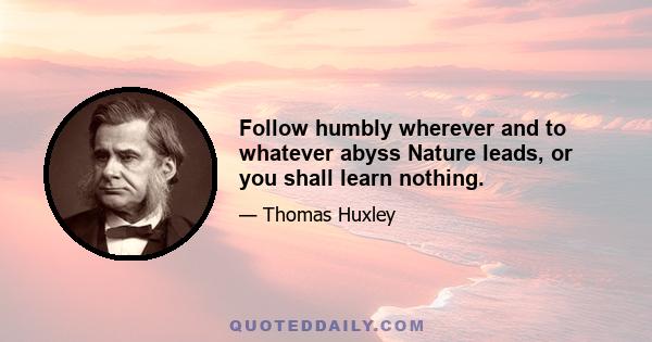 Follow humbly wherever and to whatever abyss Nature leads, or you shall learn nothing.