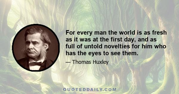 For every man the world is as fresh as it was at the first day, and as full of untold novelties for him who has the eyes to see them.