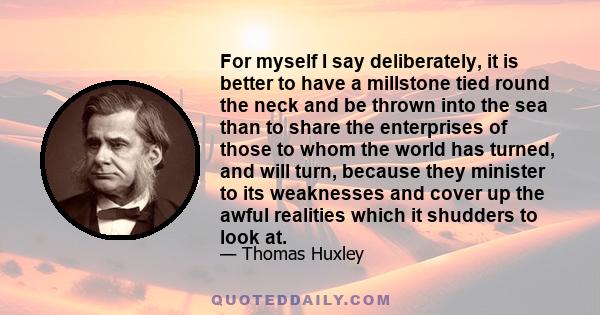 For myself I say deliberately, it is better to have a millstone tied round the neck and be thrown into the sea than to share the enterprises of those to whom the world has turned, and will turn, because they minister to 