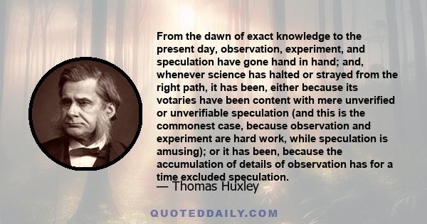 From the dawn of exact knowledge to the present day, observation, experiment, and speculation have gone hand in hand; and, whenever science has halted or strayed from the right path, it has been, either because its