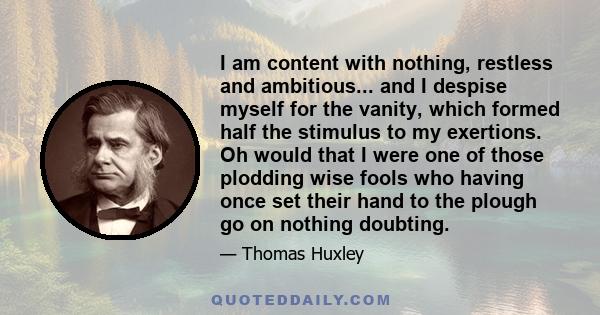 I am content with nothing, restless and ambitious... and I despise myself for the vanity, which formed half the stimulus to my exertions. Oh would that I were one of those plodding wise fools who having once set their