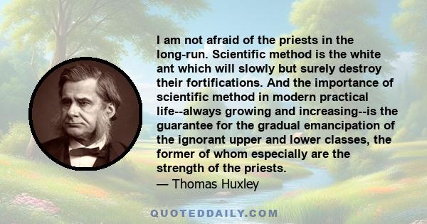 I am not afraid of the priests in the long-run. Scientific method is the white ant which will slowly but surely destroy their fortifications. And the importance of scientific method in modern practical life--always