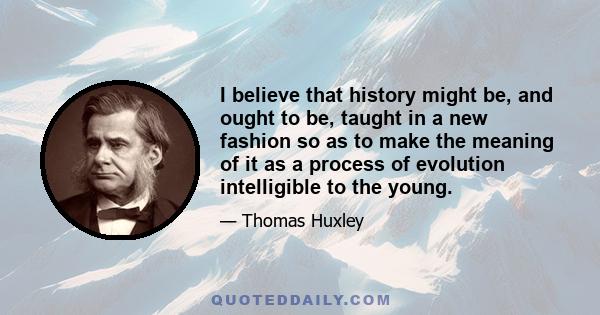 I believe that history might be, and ought to be, taught in a new fashion so as to make the meaning of it as a process of evolution intelligible to the young.