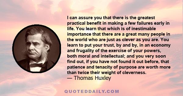 I can assure you that there is the greatest practical benefit in making a few failures early in life. You learn that which is of inestimable importance that there are a great many people in the world who are just as