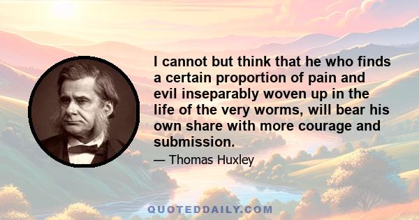 I cannot but think that he who finds a certain proportion of pain and evil inseparably woven up in the life of the very worms, will bear his own share with more courage and submission.