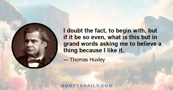 I doubt the fact, to begin with, but if it be so even, what is this but in grand words asking me to believe a thing because I like it.