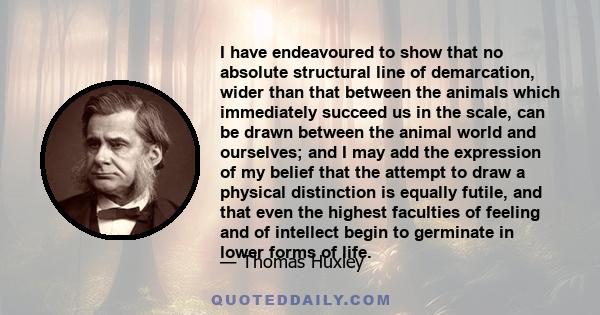 I have endeavoured to show that no absolute structural line of demarcation, wider than that between the animals which immediately succeed us in the scale, can be drawn between the animal world and ourselves; and I may