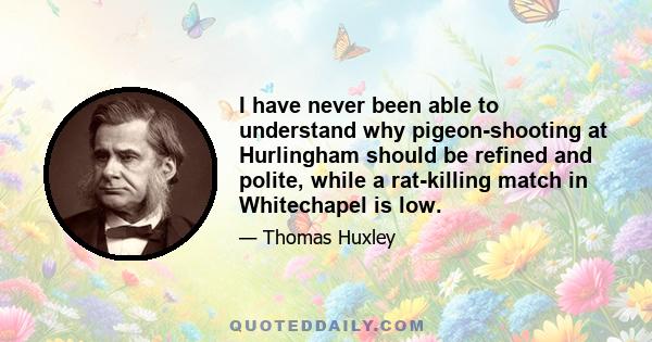 I have never been able to understand why pigeon-shooting at Hurlingham should be refined and polite, while a rat-killing match in Whitechapel is low.