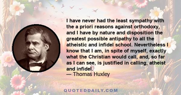 I have never had the least sympathy with the a priori reasons against orthodoxy, and I have by nature and disposition the greatest possible antipathy to all the atheistic and infidel school. Nevertheless I know that I