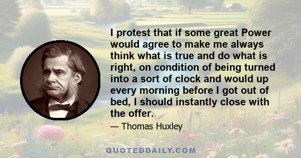 I protest that if some great Power would agree to make me always think what is true and do what is right, on condition of being turned into a sort of clock and would up every morning before I got out of bed, I should