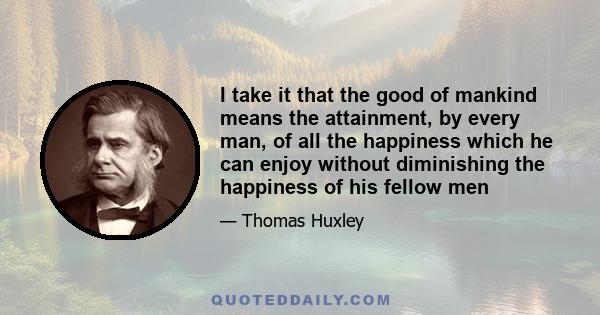 I take it that the good of mankind means the attainment, by every man, of all the happiness which he can enjoy without diminishing the happiness of his fellow men