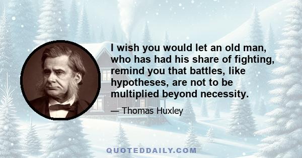 I wish you would let an old man, who has had his share of fighting, remind you that battles, like hypotheses, are not to be multiplied beyond necessity.