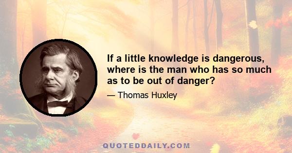 If a little knowledge is dangerous, where is the man who has so much as to be out of danger?